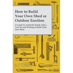How to Build Your Own Shed or Outdoor Erection - A Guide for Anybody Handy with